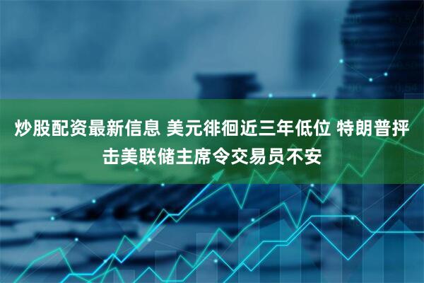 炒股配资最新信息 美元徘徊近三年低位 特朗普抨击美联储主席令交易员不安