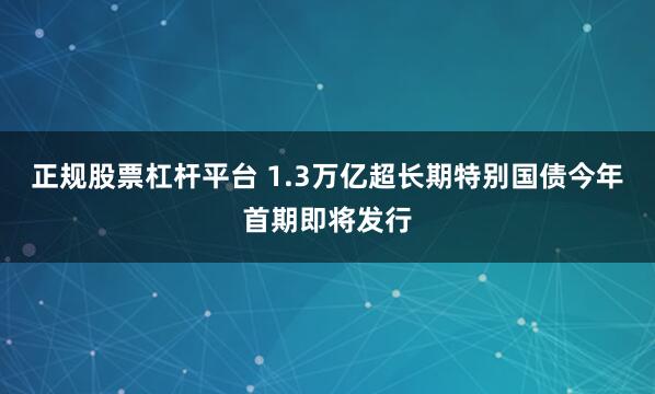 正规股票杠杆平台 1.3万亿超长期特别国债今年首期即将发行