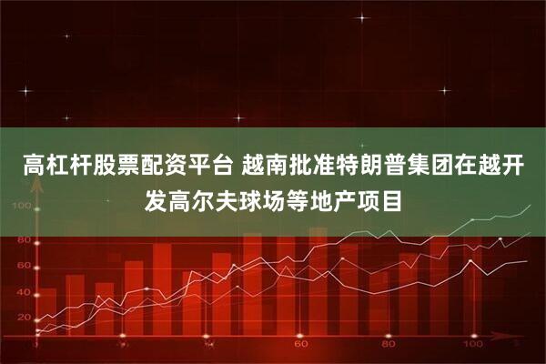 高杠杆股票配资平台 越南批准特朗普集团在越开发高尔夫球场等地产项目