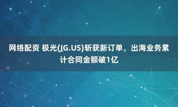 网络配资 极光(JG.US)斩获新订单，出海业务累计合同金额破1亿