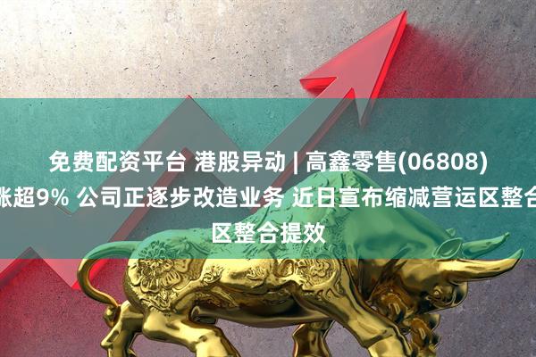 免费配资平台 港股异动 | 高鑫零售(06808)盘中涨超9% 公司正逐步改造业务 近日宣布缩减营运区整合提效