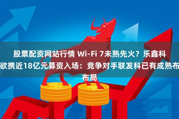 股票配资网站行情 Wi-Fi 7未熟先火？乐鑫科技欲携近18亿元募资入场：竞争对手联发科已有成熟布局