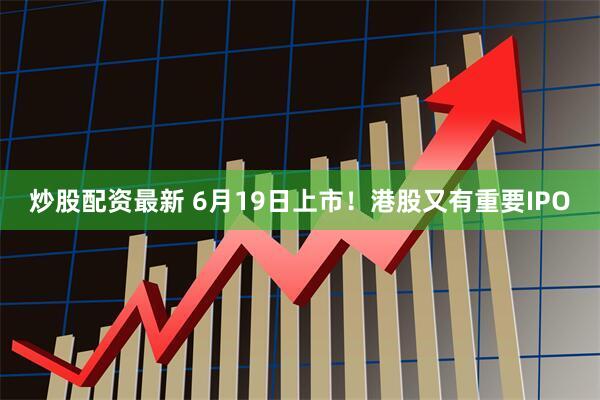 炒股配资最新 6月19日上市！港股又有重要IPO
