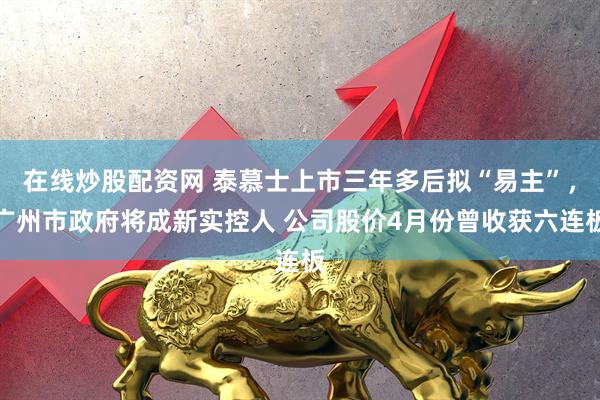 在线炒股配资网 泰慕士上市三年多后拟“易主”，广州市政府将成新实控人 公司股价4月份曾收获六连板