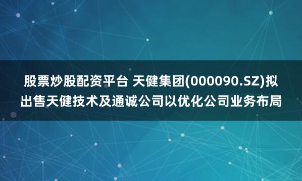 股票炒股配资平台 天健集团(000090.SZ)拟出售天健技术及通诚公司以优化公司业务布局
