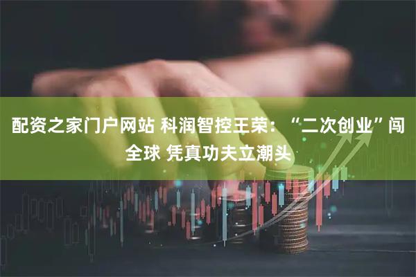 配资之家门户网站 科润智控王荣：“二次创业”闯全球 凭真功夫立潮头