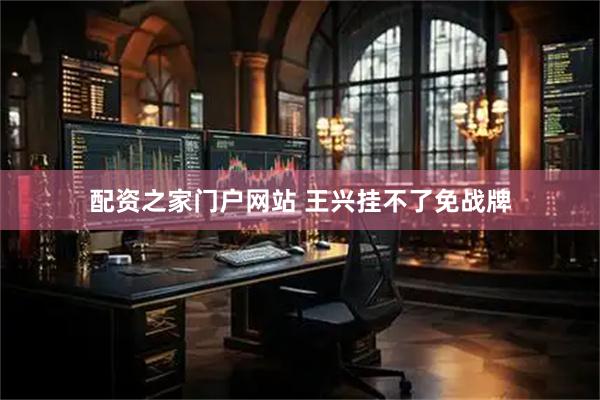 配资之家门户网站 王兴挂不了免战牌