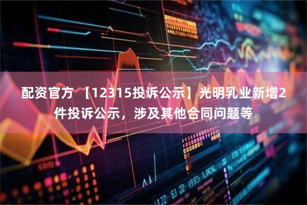 配资官方 【12315投诉公示】光明乳业新增2件投诉公示，涉及其他合同问题等