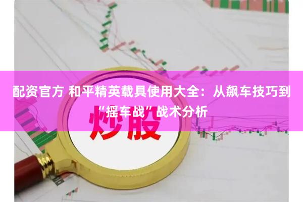 配资官方 和平精英载具使用大全：从飙车技巧到“摇车战”战术分析