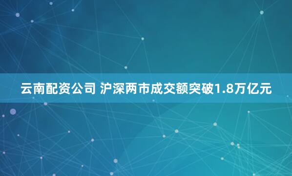 云南配资公司 沪深两市成交额突破1.8万亿元