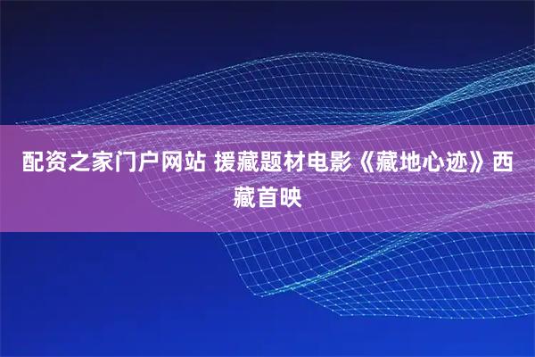 配资之家门户网站 援藏题材电影《藏地心迹》西藏首映