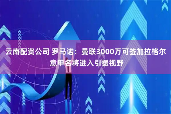 云南配资公司 罗马诺：曼联3000万可签加拉格尔 意甲名将进入引援视野