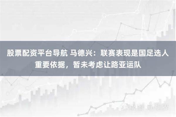 股票配资平台导航 马德兴：联赛表现是国足选人重要依据，暂未考虑让路亚运队