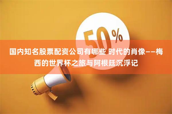 国内知名股票配资公司有哪些 时代的肖像——梅西的世界杯之旅与阿根廷沉浮记
