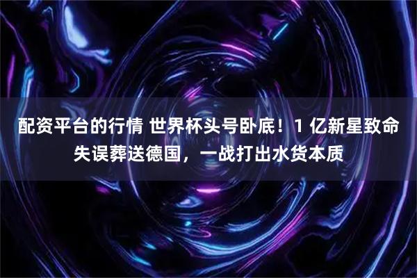 配资平台的行情 世界杯头号卧底！1 亿新星致命失误葬送德国，一战打出水货本质