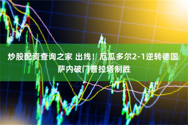 炒股配资查询之家 出线！厄瓜多尔2-1逆转德国 萨内破门普拉塔制胜