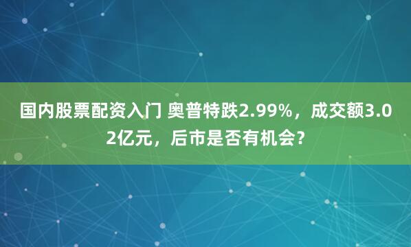 国内股票配资入门 奥普特跌2.99%，成交额3.02亿元，后市是否有机会？